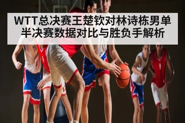WTT总决赛王楚钦对林诗栋男单半决赛数据对比与胜负手解析